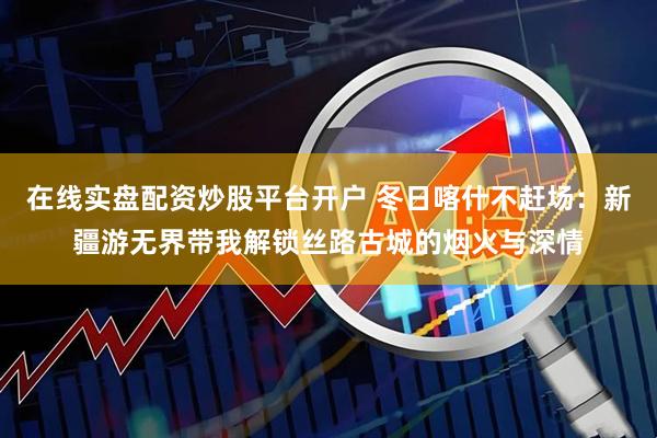 在线实盘配资炒股平台开户 冬日喀什不赶场：新疆游无界带我解锁丝路古城的烟火与深情