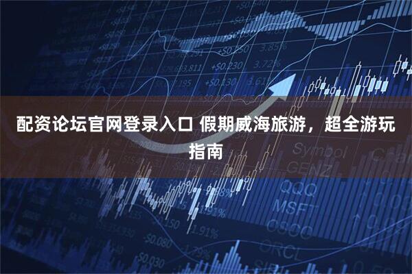 配资论坛官网登录入口 假期威海旅游，超全游玩指南