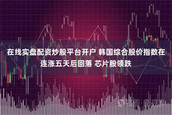 在线实盘配资炒股平台开户 韩国综合股价指数在连涨五天后回落 芯片股领跌