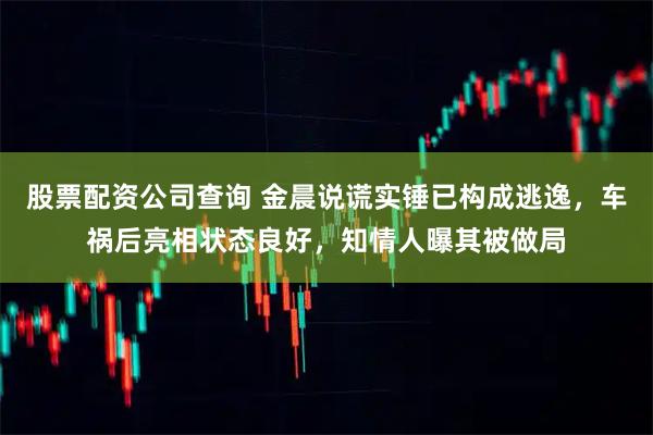 股票配资公司查询 金晨说谎实锤已构成逃逸，车祸后亮相状态良好，知情人曝其被做局