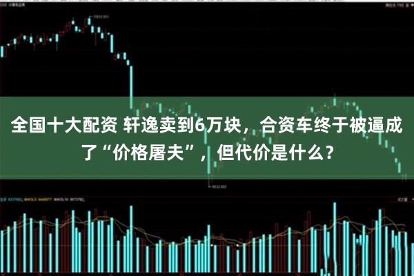 全国十大配资 轩逸卖到6万块，合资车终于被逼成了“价格屠夫”，但代价是什么？