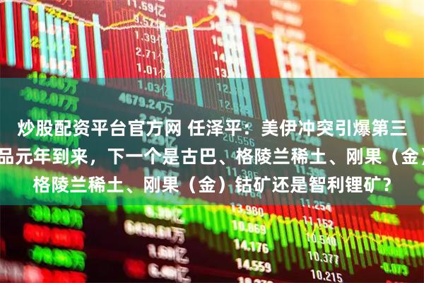 炒股配资平台官方网 任泽平：美伊冲突引爆第三次石油战争，大宗商品元年到来，下一个是古巴、格陵兰稀土、刚果（金）钴矿还是智利锂矿？