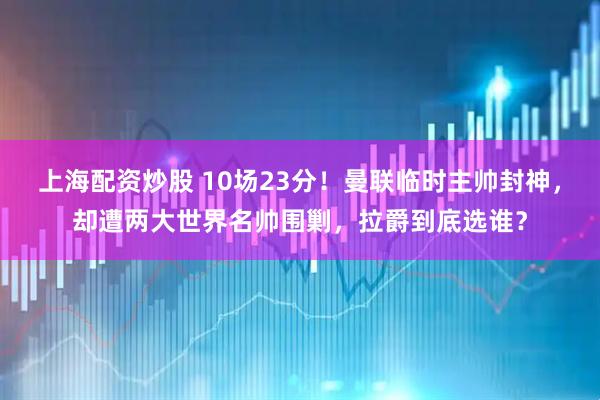 上海配资炒股 10场23分！曼联临时主帅封神，却遭两大世界名帅围剿，拉爵到底选谁？
