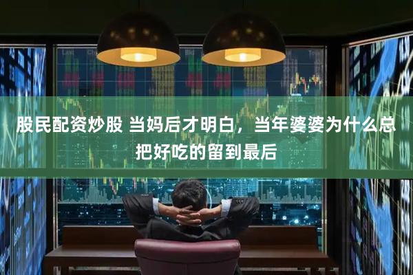 股民配资炒股 当妈后才明白，当年婆婆为什么总把好吃的留到最后