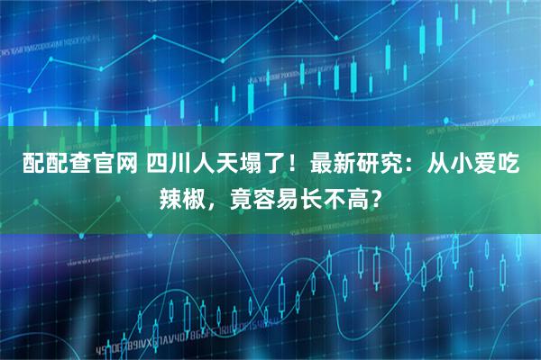 配配查官网 四川人天塌了！最新研究：从小爱吃辣椒，竟容易长不高？
