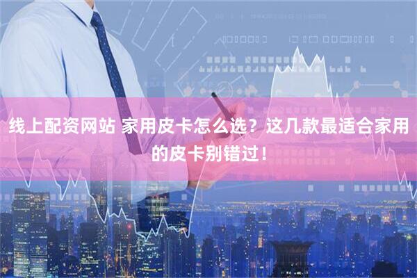 线上配资网站 家用皮卡怎么选？这几款最适合家用的皮卡别错过！