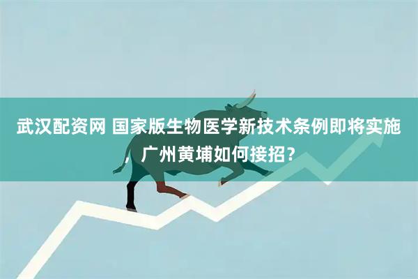 武汉配资网 国家版生物医学新技术条例即将实施，广州黄埔如何接招？