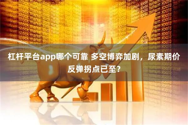 杠杆平台app哪个可靠 多空博弈加剧，尿素期价反弹拐点已至？
