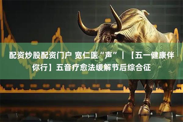 配资炒股配资门户 宽仁医“声”｜【五一健康伴你行】五音疗愈法缓解节后综合征