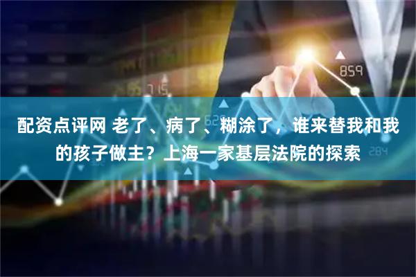 配资点评网 老了、病了、糊涂了，谁来替我和我的孩子做主？上海一家基层法院的探索