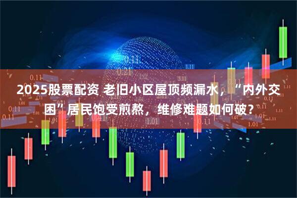 2025股票配资 老旧小区屋顶频漏水，“内外交困”居民饱受煎熬，维修难题如何破？